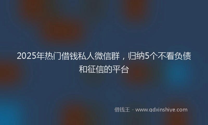 2025年热门借钱私人微信群，归纳5个不看负债和征信的平台