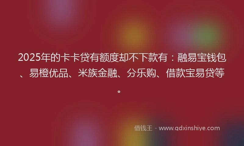 2025年的卡卡贷有额度却不下款有：融易宝钱包、易橙优品、米族金融、分乐购、借款宝易贷等。