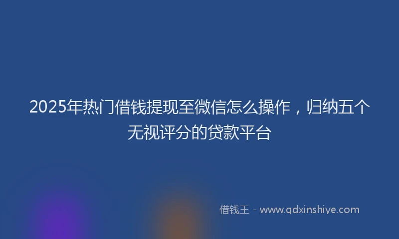 2025年热门借钱提现至微信怎么操作，归纳五个无视评分的贷款平台