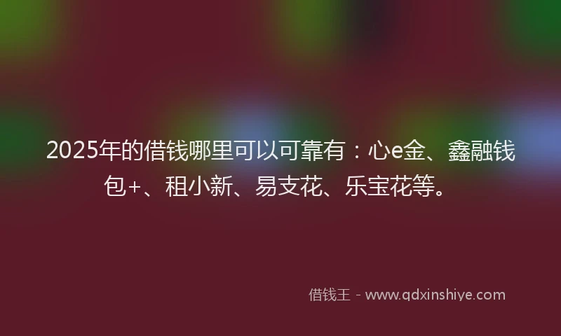 2025年的借钱哪里可以可靠有：心e金、鑫融钱包+、租小新、易支花、乐宝花等。