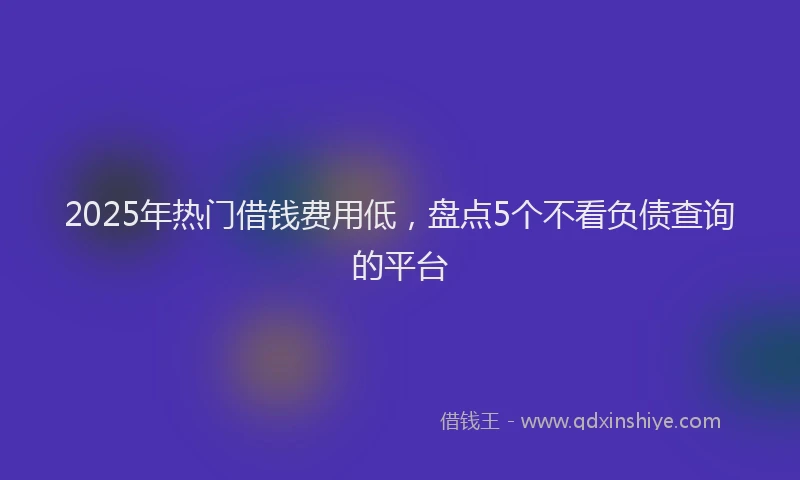 2025年热门借钱费用低，盘点5个不看负债查询的平台
