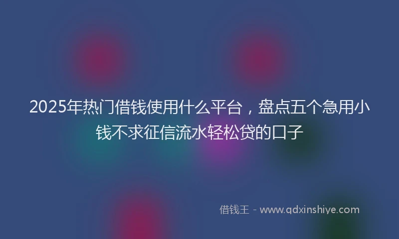 2025年热门借钱使用什么平台，盘点五个急用小钱不求征信流水轻松贷的口子