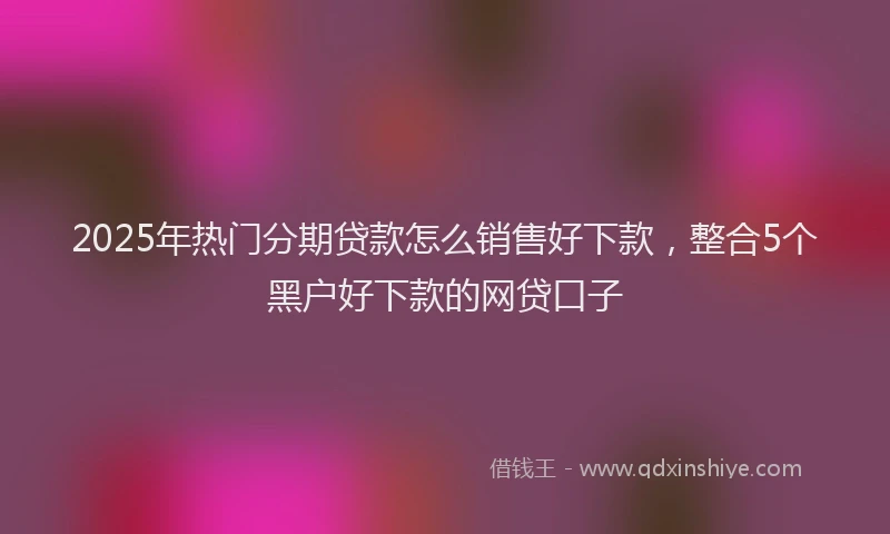 2025年热门分期贷款怎么销售好下款，整合5个黑户好下款的网贷口子