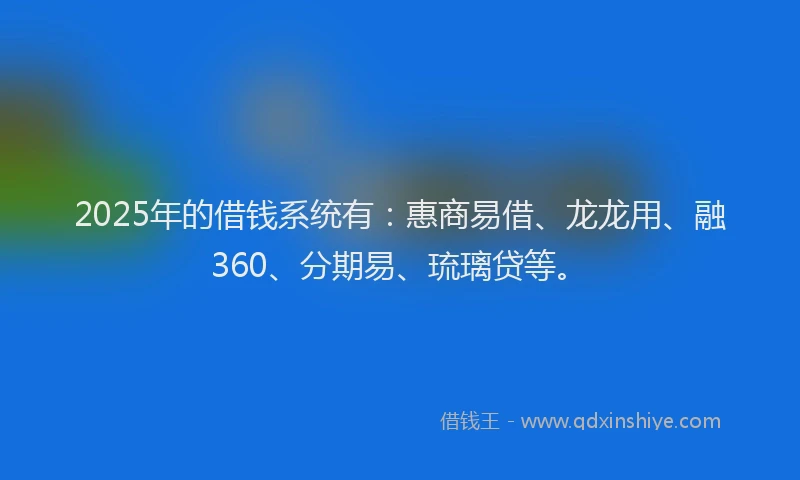 2025年的借钱系统有：惠商易借、龙龙用、融360、分期易、琉璃贷等。