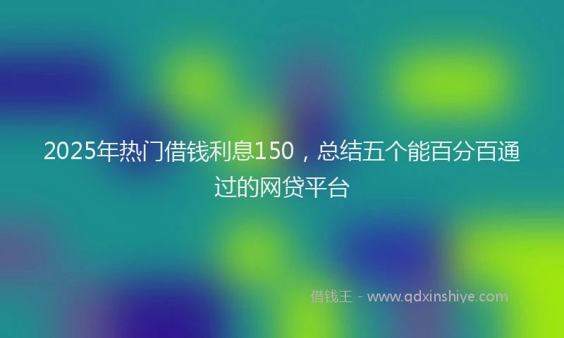 2025年热门借钱利息150，总结五个能百分百通过的网贷平台