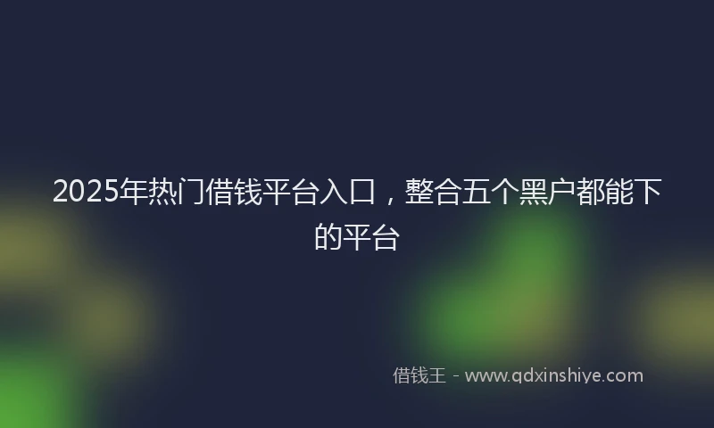 2025年热门借钱平台入口，整合五个黑户都能下的平台