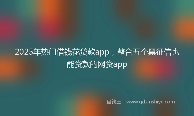 2025年热门借钱花贷款app，整合五个黑征信也能贷款的网贷app