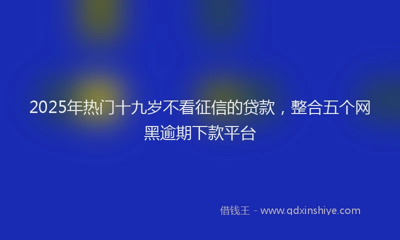 2025年热门十九岁不看征信的贷款，整合五个网黑逾期下款平台