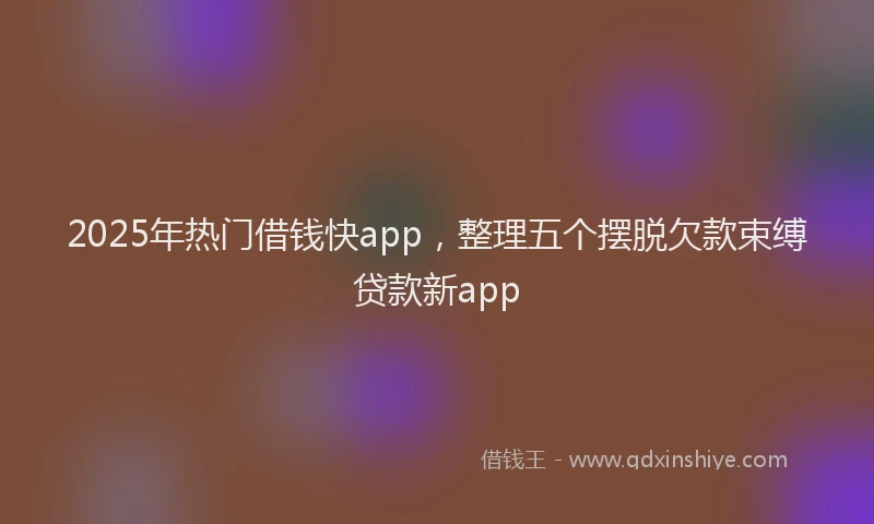 2025年热门借钱快app，整理五个摆脱欠款束缚贷款新app