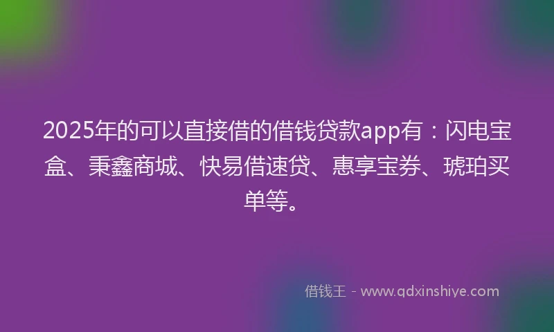 2025年的可以直接借的借钱贷款app有：闪电宝盒、秉鑫商城、快易借速贷、惠享宝券、琥珀买单等。