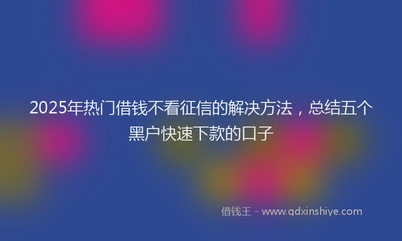 2025年热门借钱不看征信的解决方法，总结五个黑户快速下款的口子