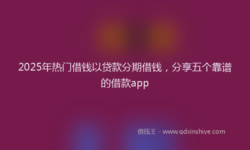 2025年热门借钱以贷款分期借钱，分享五个靠谱的借款app