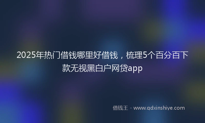 2025年热门借钱哪里好借钱，梳理5个百分百下款无视黑白户网贷app