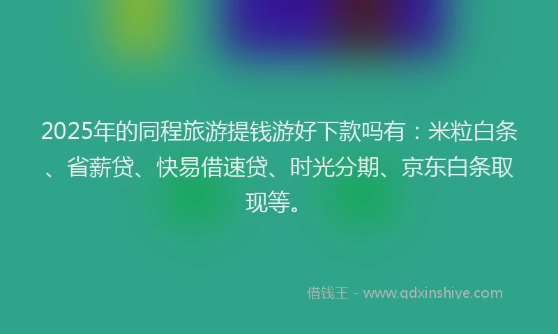 2025年的同程旅游提钱游好下款吗有：米粒白条、省薪贷、快易借速贷、时光分期、京东白条取现等。