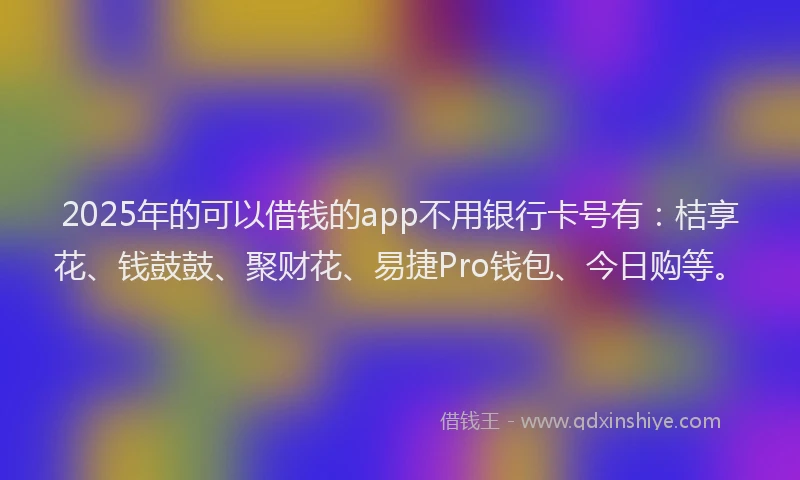 2025年的可以借钱的app不用银行卡号有：桔享花、钱鼓鼓、聚财花、易捷Pro钱包、今日购等。