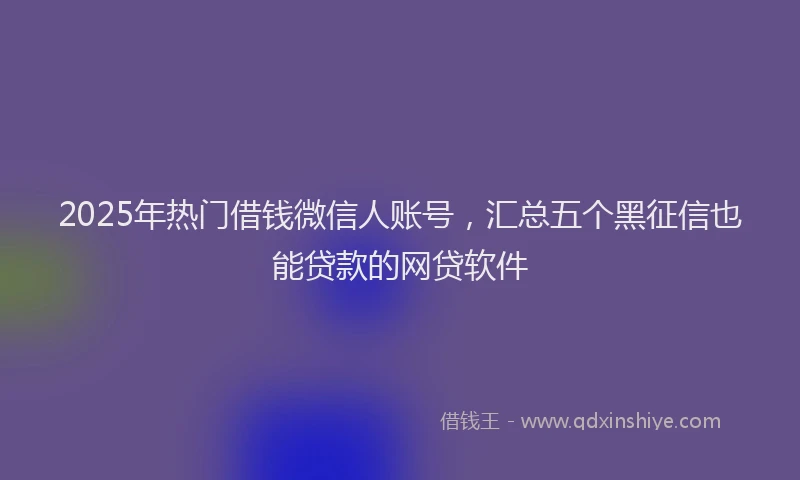 2025年热门借钱微信人账号，汇总五个黑征信也能贷款的网贷软件