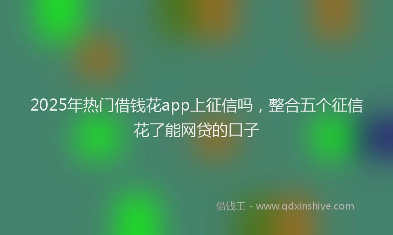 2025年热门借钱花app上征信吗，整合五个征信花了能网贷的口子