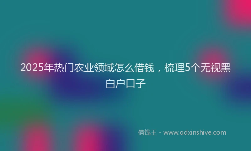 2025年热门农业领域怎么借钱，梳理5个无视黑白户口子