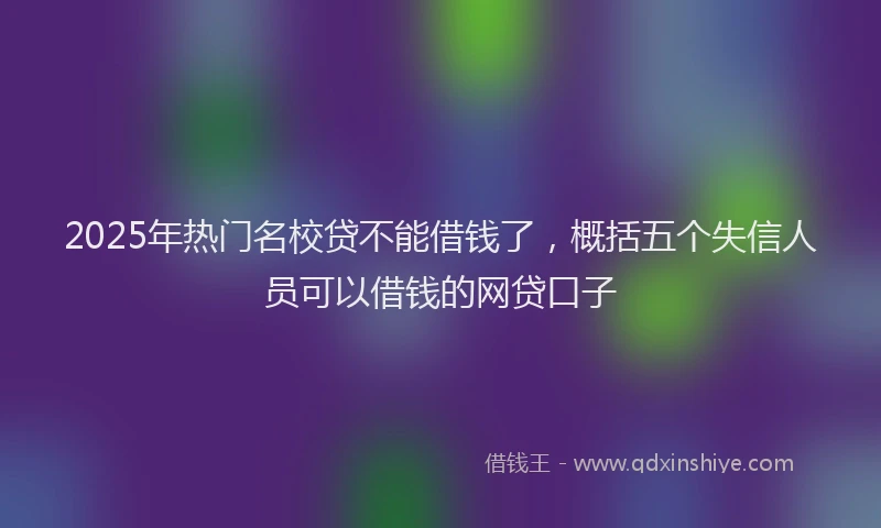 2025年热门名校贷不能借钱了，概括五个失信人员可以借钱的网贷口子