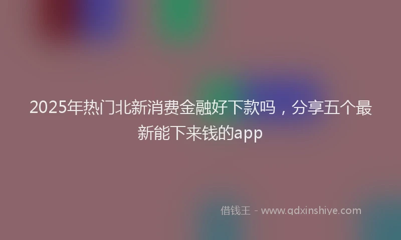 2025年热门北新消费金融好下款吗，分享五个最新能下来钱的app