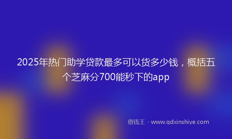 2025年热门助学贷款最多可以货多少钱，概括五个芝麻分700能秒下的app