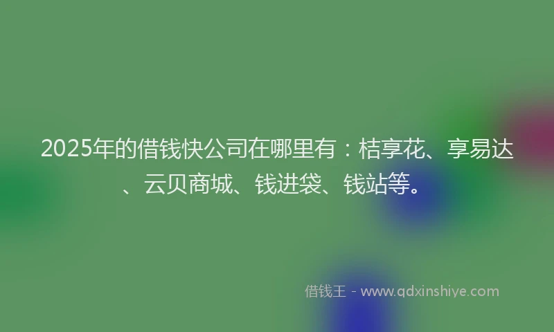2025年的借钱快公司在哪里有：桔享花、享易达、云贝商城、钱进袋、钱站等。