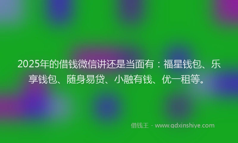 2025年的借钱微信讲还是当面有：福星钱包、乐享钱包、随身易贷、小融有钱、优一租等。