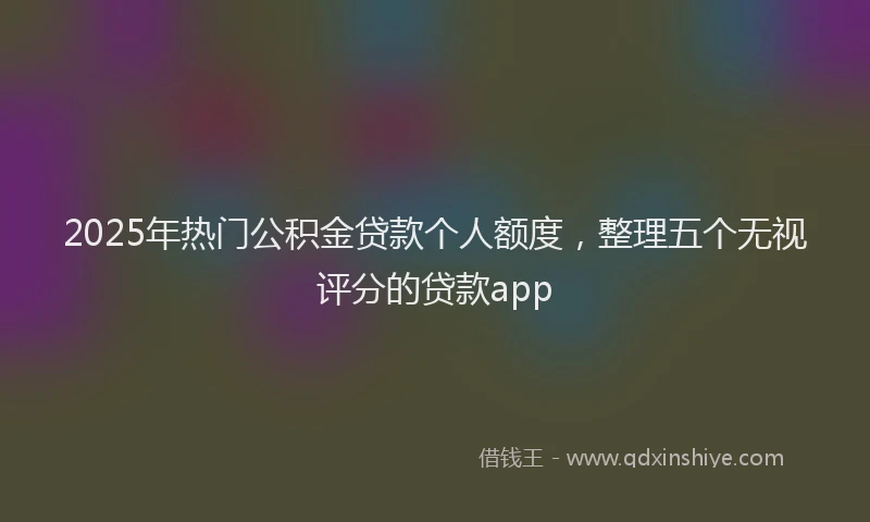 2025年热门公积金贷款个人额度，整理五个无视评分的贷款app