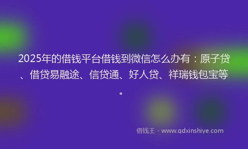 2025年的借钱平台借钱到微信怎么办有：原子贷、借贷易融途、信贷通、好人贷、祥瑞钱包宝等。
