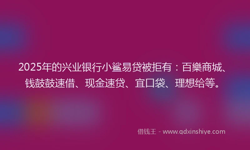 2025年的兴业银行小鲨易贷被拒有：百樂商城、钱鼓鼓速借、现金速贷、宜口袋、理想给等。
