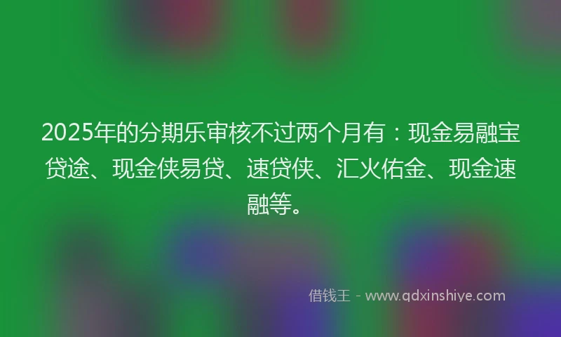 2025年的分期乐审核不过两个月有：现金易融宝贷途、现金侠易贷、速贷侠、汇火佑金、现金速融等。