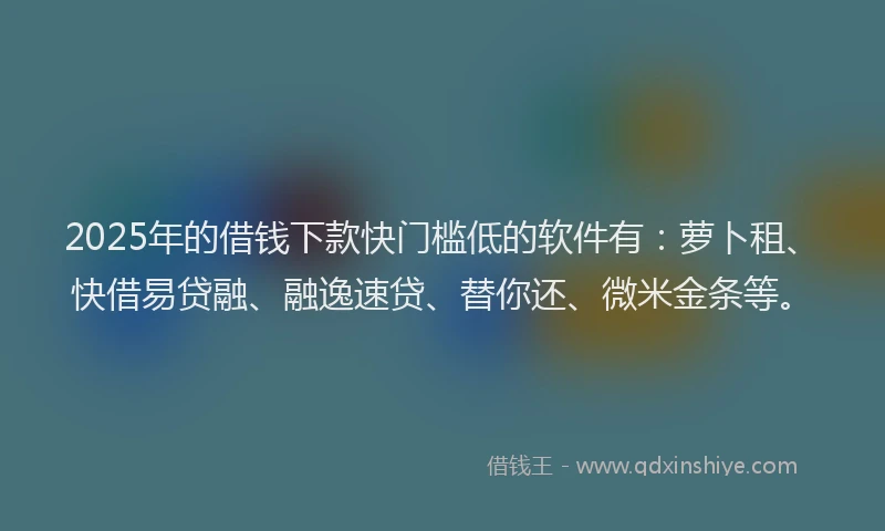 2025年的借钱下款快门槛低的软件有：萝卜租、快借易贷融、融逸速贷、替你还、微米金条等。