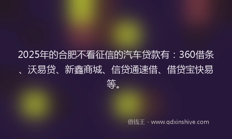 2025年的合肥不看征信的汽车贷款有：360借条、沃易贷、新鑫商城、信贷通速借、借贷宝快易等。
