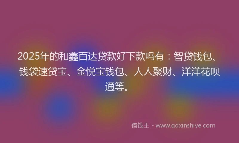 2025年的和鑫百达贷款好下款吗有：智贷钱包、钱袋速贷宝、金悦宝钱包、人人聚财、洋洋花呗通等。