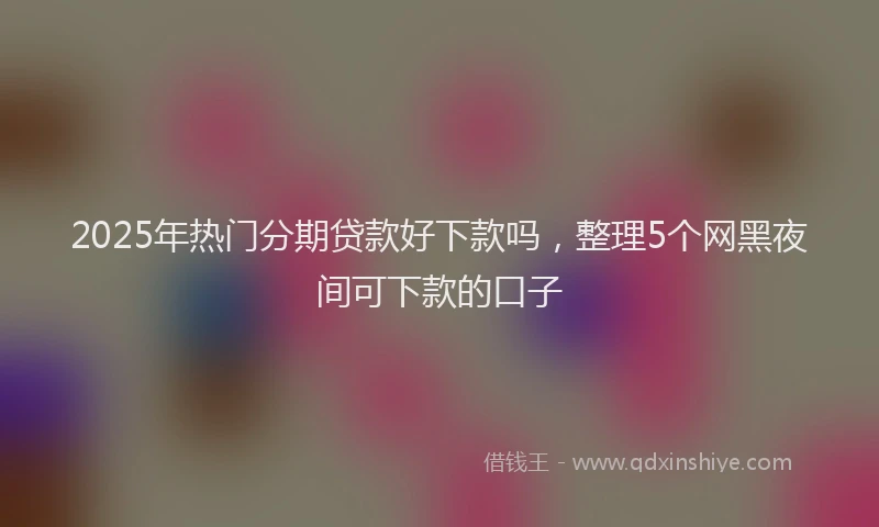 2025年热门分期贷款好下款吗，整理5个网黑夜间可下款的口子