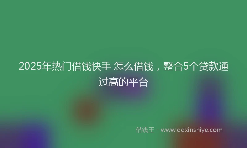2025年热门借钱快手 怎么借钱，整合5个贷款通过高的平台