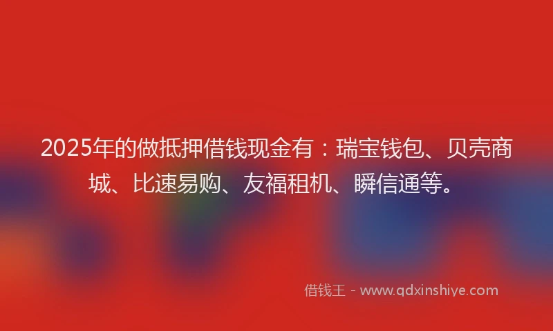 2025年的做抵押借钱现金有：瑞宝钱包、贝壳商城、比速易购、友福租机、瞬信通等。