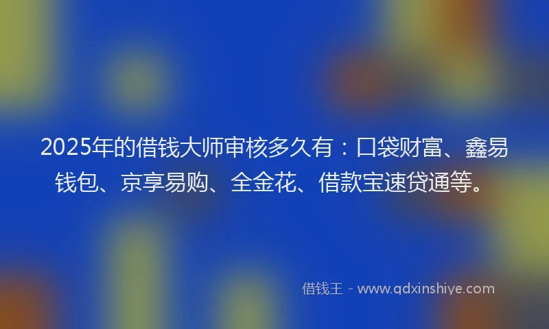 2025年的借钱大师审核多久有：口袋财富、鑫易钱包、京享易购、全金花、借款宝速贷通等。