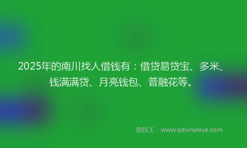 2025年的南川找人借钱有：借贷易贷宝、多米、钱满满贷、月亮钱包、普融花等。