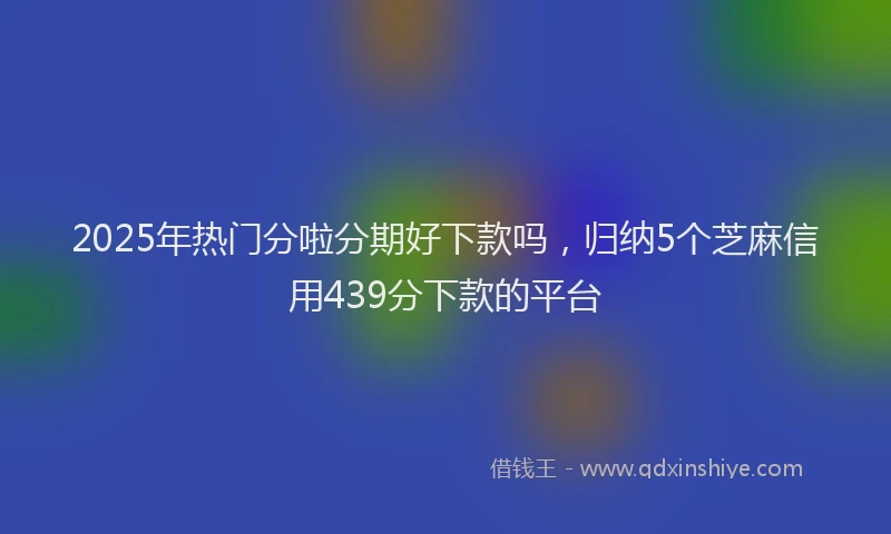 2025年热门分啦分期好下款吗，归纳5个芝麻信用439分下款的平台