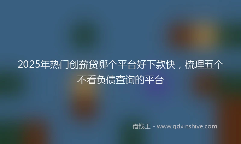 2025年热门创薪贷哪个平台好下款快，梳理五个不看负债查询的平台
