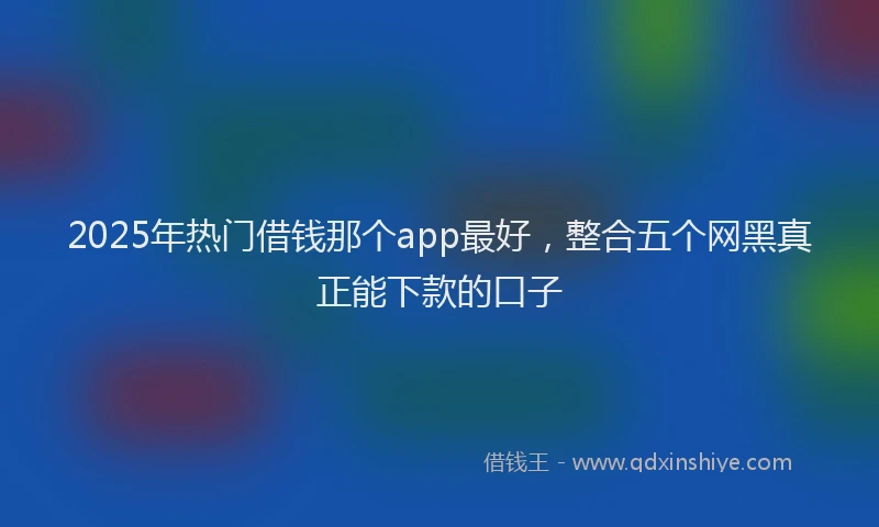 2025年热门借钱那个app最好，整合五个网黑真正能下款的口子
