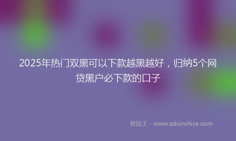 2025年热门双黑可以下款越黑越好，归纳5个网贷黑户必下款的口子