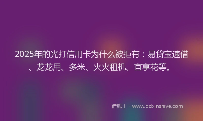 2025年的光打信用卡为什么被拒有：易贷宝速借、龙龙用、多米、火火租机、宜享花等。