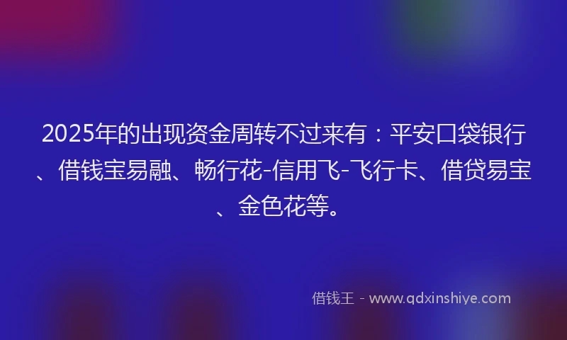 2025年的出现资金周转不过来有：平安口袋银行、借钱宝易融、畅行花-信用飞-飞行卡、借贷易宝、金色花等。
