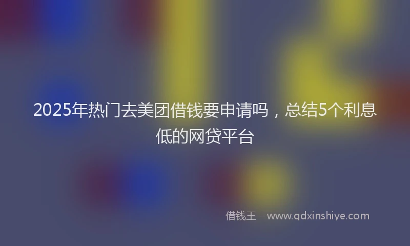 2025年热门去美团借钱要申请吗，总结5个利息低的网贷平台