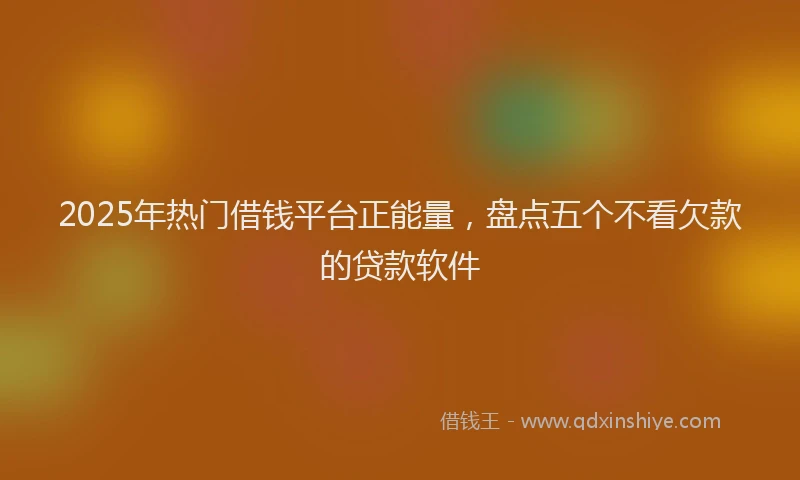 2025年热门借钱平台正能量，盘点五个不看欠款的贷款软件
