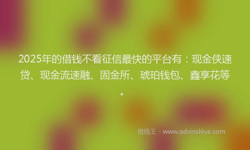 2025年的借钱不看征信最快的平台有：现金侠速贷、现金流速融、固金所、琥珀钱包、鑫享花等。