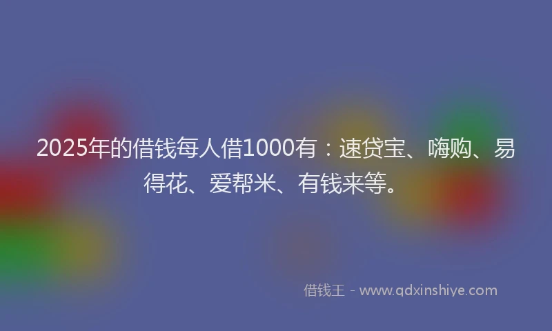 2025年的借钱每人借1000有：速贷宝、嗨购、易得花、爱帮米、有钱来等。