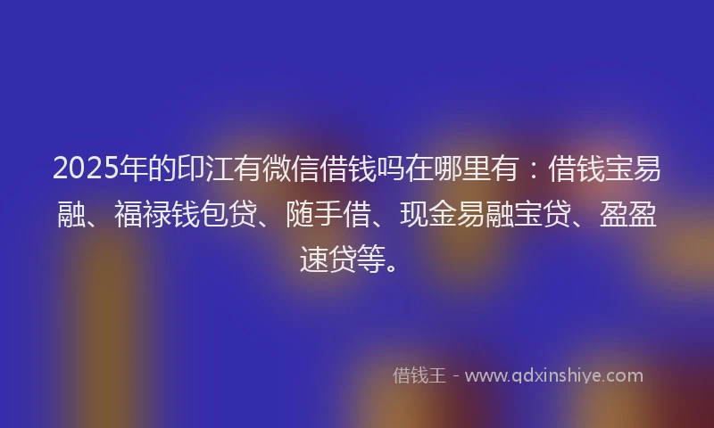 2025年的印江有微信借钱吗在哪里有：借钱宝易融、福禄钱包贷、随手借、现金易融宝贷、盈盈速贷等。